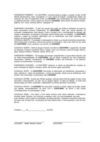 PARÁGRAFO PRIMEIRO – O LOCATÁRIO, concorda desde já, pagar, a caução no valor de R$
400,00 (Quatrocentos reais), equivalente a 1 (um) meses de aluguel. O pagamento deverá ser
realizado por meio de pagamento direto ao LOCADOR com comprovação por recibo assinado
ou depósito bancário, conta corrente em nome do LOCADOR, Banco Caixa Econômica Federal,
Agência: 031, Conta Corrente 8875-4, Operação: 01.
PARÁGRAFO SEGUNDO - O valor da caução será usado em todas as hipóteses as quais se
farão necessários recursos provenientes do LOCATÁRIO. Caso que, sendo aplicado, tal
numerário imediatamente será reposto. Finda a locação com a concretização da entrega das
chaves e observados os requisitos constantes neste contrato para sua validade, o LOCATÁRIO
realizará o saque do montante depositado com os rendimentos que foram apurados, sem
prejuízo da Ação Judicial adequada.
CLÁUSULA QUARTA - Fica vedada a sublocação do imóvel ou a cessão dos direitos decorrentes
deste instrumento a terceiros, mesmo que parcial ou temporária, seja a que título for, por parte
da LOCATÓRIO, sem a anuência, por escrito, do LOCADOR.
CLÁUSULA QUINTA - Além do aluguel mensal, incumbirá à LOCATÁRIO o pagamento de todas
as despesas e tributos incidentes sobre o imóvel, como, por exemplo, taxas de energia elétrica,
água, Imposto Predial e Territorial Urbano (IPTU) etc
.
PARÁGRAFO PRIMEIRO – Os encargos da locação, especificados no caput desta cláusula, são
de inteira responsabilidade da LOCATÁRIO, que se obriga a pagá-los em seus respectivos
vencimentos, devendo comprová-los ao LOCADOR sempre que solicitado, e, em especial,
quando do encerramento do Contrato.
PARÁGRAFO SEGUNDO – A LOCATÁRIO obriga-se a manter as dependências locadas em
boas condições de higiene e limpeza, dentro das normas legais pertinentes.
CLÁUSULA SEXTA - O LOCATÁRIO terá direito à indenização por benfeitorias necessárias e
úteis, valendo-se, sobre tais benfeitorias, o direito de retenção, desde que as benfeitorias úteis
tenham sido consentidas e autorizadas pelo LOCADOR.
CLÁUSULA SÉTIMA - A parte que infringir qualquer cláusula deste Contrato pagará à outra multa
pecuniária correspondente ao valor de um aluguel vigente na data da infração. A multa será
sempre paga por inteiro, atualizada, independente do tempo decorrido do Contrato.
CLÁUSULA OITAVA - O LOCADOR fica autorizado a vistoriar o imóvel, objeto da locação, desde
que agende antecipadamente tal visita com o LOCATÁRIO, de forma a não causar
constrangimentos ou perturbações a este.
CLÁUSULA NONA - Fica eleito o Foro desta comarca para dirimir eventuais controvérsias
oriundas deste Contrato, com renúncia a qualquer outro, por mais privilegiado que seja.
E por estarem, assim, justas e contratadas, as partes assinam o presente instrumento particular.
Em duas vias de igual teor, na presença de duas testemunhas, a tudo presentes e que de tudo
dão fé.
Fortaleza, ____ de ___________________ de 2016.
_________________________________
LOCADOR - Rafael Mendes Soares
______________________________
LOCATÁRIO
 