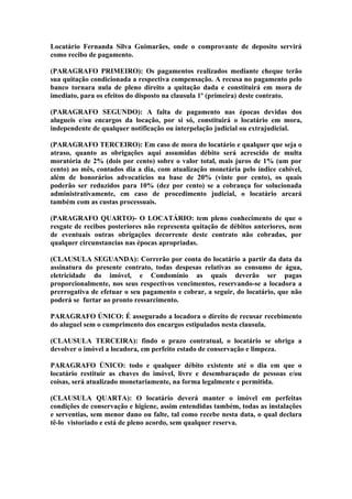 Locatário Fernanda Silva Guimarães, onde o comprovante de deposito servirá
como recibo de pagamento.

(PARAGRAFO PRIMEIRO): Os pagamentos realizados mediante cheque terão
sua quitação condicionada a respectiva compensação. A recusa no pagamento pelo
banco tornara nula de pleno direito a quitação dada e constituirá em mora de
imediato, para os efeitos do disposto na clausula 1º (primeira) deste contrato.

(PARAGRAFO SEGUNDO): A falta de pagamento nas épocas devidas dos
alugueis e/ou encargos da locação, por si só, constituirá o locatário em mora,
independente de qualquer notificação ou interpelação judicial ou extrajudicial.

(PARAGRAFO TERCEIRO): Em caso de mora do locatário e qualquer que seja o
atraso, quanto as obrigações aqui assumidas débito será acrescido de multa
moratória de 2% (dois por cento) sobre o valor total, mais juros de 1% (um por
cento) ao mês, contados dia a dia, com atualização monetária pelo índice cabível,
além de honorários advocatícios na base de 20% (vinte por cento), os quais
poderão ser reduzidos para 10% (dez por cento) se a cobrança for solucionada
administrativamente, em caso de procedimento judicial, o locatário arcará
também com as custas processuais.

(PARAGRAFO QUARTO)- O LOCATÁRIO: tem pleno conhecimento de que o
resgate de recibos posteriores não representa quitação de débitos anteriores, nem
de eventuais outras obrigações decorrente deste contrato não cobradas, por
qualquer circunstancias nas épocas apropriadas.

(CLAUSULA SEGUANDA): Correrão por conta do locatário a partir da data da
assinatura do presente contrato, todas despesas relativas ao consumo de água,
eletricidade do imóvel, e Condomínio as quais deverão ser pagas
proporcionalmente, nos seus respectivos vencimentos, reservando-se a locadora a
prerrogativa de efetuar o seu pagamento e cobrar, a seguir, do locatário, que não
poderá se furtar ao pronto ressarcimento.

PARAGRAFO ÚNICO: É assegurado a locadora o direito de recusar recebimento
do aluguel sem o cumprimento dos encargos estipulados nesta clausula.

(CLAUSULA TERCEIRA): findo o prazo contratual, o locatário se obriga a
devolver o imóvel a locadora, em perfeito estado de conservação e limpeza.

PARAGRAFO ÚNICO: todo e qualquer débito existente até o dia em que o
locatário restituir as chaves do imóvel, livre e desembaraçado de pessoas e/ou
coisas, será atualizado monetariamente, na forma legalmente e permitida.

(CLAUSULA QUARTA): O locatário deverá manter o imóvel em perfeitas
condições de conservação e higiene, assim entendidas também, todas as instalações
e serventias, sem menor dano ou falte, tal como recebe nesta data, o qual declara
tê-lo vistoriado e está de pleno acordo, sem qualquer reserva.
 