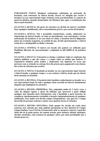 PARAGRAFO ÚNICO: Qualquer reclamação, solicitação ou pretensão do
locatário, com referencia ao imóvel locado, deverá ser dirigida por escrito a
locadora ou seu representante legal. Somente serão providenciados os reparos de
possíveis defeitos, quando denunciados até 05(cinco) dias após o recebimento das
chaves pelo locatário.

(CLAUSULA QUINTA): Da parte da estrutura ou divisão do imóvel é proibido
fazer qualquer modificação, salvo consentimento prévio e por escrito da locadora.

(CLAUSULA SEXTA): Não é permitida transferência, cessão, sublocação ou
empréstimo do imóvel locado, no todo ou parcialmente, sem antecipada e escrita
autorização da locadora; E no caso desta ser dada, o locatário deverá diligenciar
junto aos eventuais ocupantes, no sentido de que, devida oportunamente, o imóvel
esteja livre e desimpedido ao findar a locação.

(CLAUSULA SETIMA): O imóvel ora locado não poderá ser utilizado para
finalidade diferente da convencionada e estipulada no QUADRO B, da primeira
pagina.

(CLAUSULA OITAVA): O locatário se obriga a satisfazer todas as exigências dos
poderes públicos a que der causa, e a pagar todas as multas que motivar. É
responsável também, pelas multas e majorações nos impostos ou taxas que
provocar com a retenção ou entrega fora dos prazos para pagamento com abonos,
dos avisos de cobrança que receber.

(CLAUSULA NONA): É facultado ao locador ou seu representante legal vistoriar
o imóvel locado, a qualquer tempo e o seu exclusivo critério, desde que de ciência
desta intenção ao locatário.

(CLAUSULA DECIMA): O locatário dará imediato conhecimento ao locador ou a
seu representante legal, de todo e qualquer dano ocorrido no imóvel, notadamente
daqueles que impliquem na estrutura.

(CLAUSULA DECIMA PRIMEIRA): Fica estipulada multa de 3 (três) vezes o
valor do aluguel vigente a época da inflação, que incorrerá a parte infligir
qualquer das clausulas deste instrumento, com a faculdade a parte inocente, de
considerar simultaneamente rescindida a locação, independentemente de qualquer
notificação. Essa multa será devida sempre integralmente, seja qual for o tempo
decorrido do presente contrato e tantas vezes quantas forem as violações.

(CLAUSULA DECIMA SEGUNDA): Tudo quanto for devido em razão deste
contrato será cobrado por ação judicial apropriada no foro distrital de Campo
Limpo Paulista, Vara Civil da Circunscrição onde se encontra o imóvel, o qual fica
eleito dês de já pelas partes, de comum acordo, para inclusive dirimir quaisquer
duvidas suscitadas, com renuncia de qualquer outro, por mais privilegiado que o
mesmo possa ser.
 