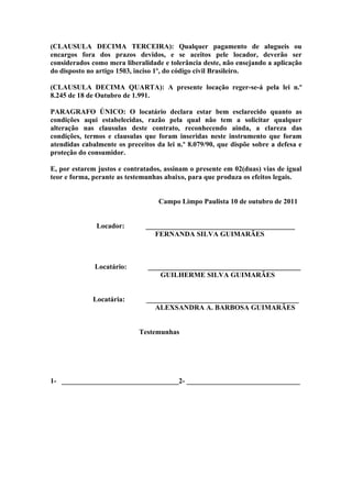 (CLAUSULA DECIMA TERCEIRA): Qualquer pagamento de alugueis ou
encargos fora dos prazos devidos, e se aceitos pele locador, deverão ser
considerados como mera liberalidade e tolerância deste, não ensejando a aplicação
do disposto no artigo 1503, inciso 1º, do código civil Brasileiro.

(CLAUSULA DECIMA QUARTA): A presente locação reger-se-á pela lei n.º
8.245 de 18 de Outubro de 1.991.

PARAGRAFO ÚNICO: O locatário declara estar bem esclarecido quanto as
condições aqui estabelecidas, razão pela qual não tem a solicitar qualquer
alteração nas clausulas deste contrato, reconhecendo ainda, a clareza das
condições, termos e clausulas que foram inseridas neste instrumento que foram
atendidas cabalmente os preceitos da lei n.º 8.079/90, que dispõe sobre a defesa e
proteção do consumidor.

E, por estarem justos e contratados, assinam o presente em 02(duas) vias de igual
teor e forma, perante as testemunhas abaixo, para que produza os efeitos legais.


                                   Campo Limpo Paulista 10 de outubro de 2011


               Locador:        __________________________________________
                                  FERNANDA SILVA GUIMARÃES



              Locatário:       ___________________________________________
                                  GUILHERME SILVA GUIMARÃES


             Locatária:        ___________________________________________
                                 ALEXSANDRA A. BARBOSA GUIMARÃES


                            Testemunhas




1- _________________________________2- ________________________________
 