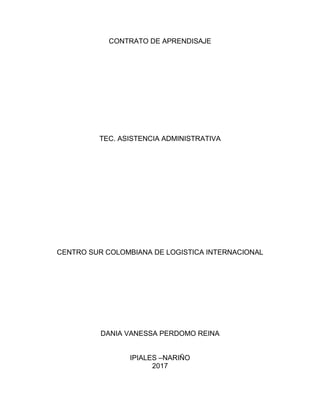 CONTRATO DE APRENDISAJE
TEC. ASISTENCIA ADMINISTRATIVA
CENTRO SUR COLOMBIANA DE LOGISTICA INTERNACIONAL
DANIA VANESSA PERDOMO REINA
IPIALES –NARIÑO
2017
 