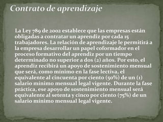     La Ley 789 de 2002 establece que las empresas están obligadas a contratar un aprendiz por cada 15 trabajadores. La relación de aprendizaje le permitirá a la empresa desarrollar un papel coformador en el proceso formativo del aprendiz por un tiempo determinado no superior a dos (2) años. Por esto, el aprendiz recibirá un apoyo de sostenimiento mensual que será, como mínimo en la fase lectiva, el equivalente al cincuenta por ciento (50%) de un (1) salario mínimo mensual legal vigente. Durante la fase práctica, ese apoyo de sostenimiento mensual será equivalente al setenta y cinco por ciento (75%) de un salario mínimo mensual legal vigente.Contrato de aprendizaje