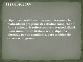 Diploma o certificado que garantiza que se ha realizado un programa de estudios completo de forma exitosa. Se refiere a carrera o especialidad. Es un sinónimo de título, o sea, el diploma obtenido por un estudiante, pero también de carrera o programa.TITULACION