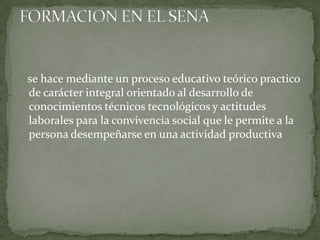    se hace mediante un proceso educativo teórico practico de carácter integral orientado al desarrollo de conocimientos técnicos tecnológicos y actitudes laborales para la convivencia social que le permite a la persona desempeñarse en una actividad productivaFORMACION EN EL SENA