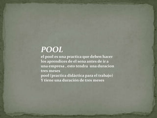POOLel pool es una practica que deben hacer los aprendices de el sena antes de ir a una empresa , esto tendra  una duraciontres mesespool (practica didáctica para el trabajo)Y tiene una duración de tres meses