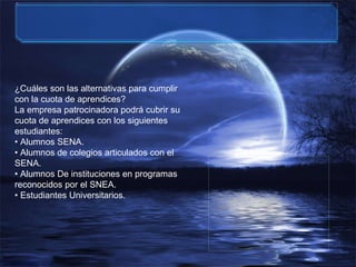 ¿Cuáles son las alternativas para cumplir con la cuota de aprendices? La empresa patrocinadora podrá cubrir su cuota de aprendices con los siguientes estudiantes: •  Alumnos SENA. •  Alumnos de colegios articulados con el SENA. • Alumnos De instituciones en programas reconocidos por el SNEA. •  Estudiantes Universitarios. 