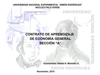 UNIVERSIDAD NACIONAL EXPERIMENTAL “SIMÓN RODRÍGUEZ”
NÚCLEO PALO VERDE
CONTRATO DE APRENDIZAJE
DE ECONOMÍA GENERAL
SECCIÓN “A”
Noviembre, 2010
Economista: Rafael H. Martínez G.
 