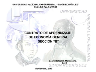 UNIVERSIDAD NACIONAL EXPERIMENTAL “SIMÓN RODRÍGUEZ”
NÚCLEO PALO VERDE
CONTRATO DE APRENDIZAJE
DE ECONOMÍA GENERAL
SECCIÓN “B”
Noviembre, 2010
Econ: Rafael H. Martínez G.
2010
 