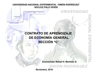 UNIVERSIDAD NACIONAL EXPERIMENTAL “SIMÓN RODRÍGUEZ”
NÚCLEO PALO VERDE
CONTRATO DE APRENDIZAJE
DE ECONOMÍA GENERAL
SECCIÓN “C”
Noviembre, 2010
Economista: Rafael H. Martínez G.
 