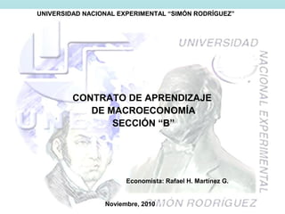 UNIVERSIDAD NACIONAL EXPERIMENTAL “SIMÓN RODRÍGUEZ”
CONTRATO DE APRENDIZAJE
DE MACROECONOMÍA
SECCIÓN “B”
Noviembre, 2010
Economista: Rafael H. Martínez G.
 