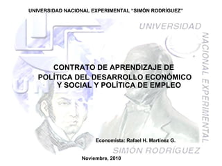 UNIVERSIDAD NACIONAL EXPERIMENTAL “SIMÓN RODRÍGUEZ” CONTRATO DE APRENDIZAJE DE  POLÍTICA DEL DESARROLLO ECONÓMICO Y SOCIAL Y POLÍTICA DE EMPLEO Noviembre, 2010 Economista: Rafael H. Martínez G. 