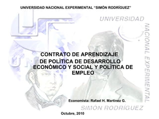 UNIVERSIDAD NACIONAL EXPERIMENTAL “SIMÓN RODRÍGUEZ” CONTRATO DE APRENDIZAJE  DE POLÌTICA DE DESARROLLO ECONÒMICO Y SOCIAL Y POLÌTICA DE EMPLEO Octubre, 2010 Economista: Rafael H. Martínez G. 