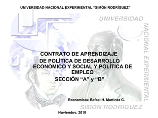 UNIVERSIDAD NACIONAL EXPERIMENTAL “SIMÓN RODRÍGUEZ” CONTRATO DE APRENDIZAJE  DE POLÌTICA DE DESARROLLO ECONÒMICO Y SOCIAL Y POLÌTICA DE EMPLEO SECCIÓN “A” y “B” Noviembre, 2010 Economista: Rafael H. Martínez G. 