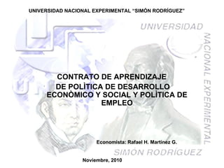 UNIVERSIDAD NACIONAL EXPERIMENTAL “SIMÓN RODRÍGUEZ” CONTRATO DE APRENDIZAJE  DE POLÌTICA DE DESARROLLO ECONÒMICO Y SOCIAL Y POLÌTICA DE EMPLEO Noviembre, 2010 Economista: Rafael H. Martínez G. 