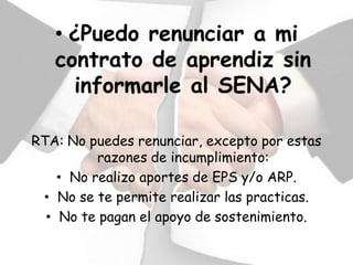 • ¿Puedo renunciar a mi
   contrato de aprendiz sin
     informarle al SENA?

RTA: No puedes renunciar, excepto por estas
          razones de incumplimiento:
    • No realizo aportes de EPS y/o ARP.
 • No se te permite realizar las practicas.
  • No te pagan el apoyo de sostenimiento.
 