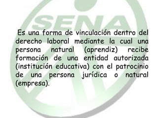 Es una forma de vinculación dentro del
derecho laboral mediante la cual una
persona natural (aprendiz) recibe
formación de una entidad autorizada
(institución educativa) con el patrocinio
de una persona jurídica o natural
(empresa).
 
