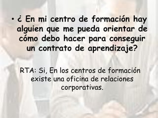 • ¿ En mi centro de formación hay
  alguien que me pueda orientar de
  cómo debo hacer para conseguir
     un contrato de aprendizaje?

  RTA: Si, En los centros de formación
    existe una oficina de relaciones
               corporativas.
 