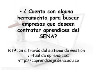 • ¿ Cuento con alguna
    herramienta para buscar
      empresas que deseen
    contratar aprendices del
             SENA?

RTA: Si a través del sistema de Gestión
          virtual de aprendices:
    http://caprendizaje.sena.edu.co
 