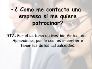• ¿ Como me contacta una
     empresa si me quiere
         patrocinar?

RTA: Por el sistema de Gestión Virtual de
  Aprendices, por lo cual es importante
       tener los datos actualizados.
 