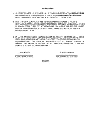 ANTECEDENTES.

1.- CON FECHA PRIMERO DE NOVIEMBRE DEL DOS MIL DOCE, EL SEÑOR ÁLVARO ESTRADA LÓPEZ
    CELEBRA CONTRATO DE ARRENDAMIENTO CON LA SEÑORA CLAUDIA JIMÉNEZ SANTIAGO
    RESPECTO DEL INMUEBLE DESCRITO EN LA DECLARACIÓN I.II QUE ANTECEDE.

2.- PARA EFECTOS DE CUMPLIMIENTO DE LAS CLAUSULAS CONTENIDAS EN EL PRESENTE
    CONTRATO LAS PARTES, ACUERDAN SOMETERSE AL FORO COMÚN DE MIXQUIAHUALA ESTADO
    DE HIDALGO POR LO QUE EN ESTE ACTO RENUNCIA A CUALQUIER OTRO FUERO, QUE PUDIESE
    CORRESPONDERLES CON MOTIVO DE SUS DOMICILIOS PRESENTES Y O FUTUROS Y O POR
    CUALQUIER OTRA CAUSA.


3.- LA PARTES MANIFIESTAN QUE EN LA CELEBRACIÓN DEL PRESENTE CONTRATO, NO HA HABIDO
    ERROR, DOLO, LESIÓN, MALA FE Y O CUALQUIER OTRO VICIO DEL CONSENTIMIENTO QUE
    PUDIERA AFECTAR SU VALIDEZ POR LO QUE DESPUÉS DE LEÍDO SU CONTENIDO, PRECEDEN EN
    SEÑAL DE CONFORMIDAD Y A AFIRMARLO EN TRES EJEMPLARES, EN PROGRESO DE OBREGÓN,
    HIDALGO. EL DÍA 1 DE NOVIEMBRE DEL 2012.


     EL ARRENDADOR                                       EL ARRENDATARIO
  ____________________                               ________________________
  ÁLVARO ESTRADA LÓPEZ                               CLAUDIA JIMÉNEZ SANTIAGO

                                  TESTIGOS
          ____________________               _______________________
 