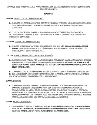 EN VIRTUD DE LO ANTERIOR, AMBAS PARTES ACUERDAN EN CELEBRAR ESTE CONTRATO DE CONFORMIDAD
                                     CON LOS SIGUIENTES.

                                           CLAUSULAS

PRIMERA. OBJETO Y USO DEL ARRENDAMIENTO.

   1.1 EL OBJETO DEL ARRENDAMIENTO LO CONSTITUYE EL LOCAL INTERIOR 2 UBICADO EN LA PLANTA BAJA
       EN LA AVENIDA EMILIANO ZAPATA #10 CON UNA SUPERFICIE APROXIMADA DE 40 METROS
       CUADRADOS.

   1.2 EL USO AL QUE SE LE DESTINARA EL INMUEBLE ARRENDADO CORRESPONDE ÚNICAMENTE Y
   EXCLUSIVAMENTE A LA INSTALACIÓN, COMERCIALIZACIÓN Y VENTA DE PRODUCTOS ALIMENTICIOS
   (PIZZAS Y SUS DERIVADOS)

SEGUNDO. TERMINO DEL ARRENDAMIENTO

   2.1 EL PLAZO DE ESTE CONTRATO SERA DE UN PERIODO DE 1 (UN) AÑO OBLIGATORIOS PARA AMBAS
       PARTES, EMPEZANDO SU VIGENCIA EL DÍA PRIMERO DE NOVIEMBRE DEL 2012 Y TERMINADO LA
       MISMA EL DÍA 31 DE OCTUBRE DEL 2013.

TERCERA. RENTA, FORMA DE PAGO Y AJUSTE POR INFLACIÓN

   3.1 EL ARRENDATARIO PAGARA POR LA UTILIZACIÓN DEL INMUEBLE LA CANTIDAD MENSUAL DE $7200.00
       MN (SIETE MIL DOSCIENTOS PESOS CON CERO CENTAVOS MONEDA NACIONAL). LA RENTA DEBERÁ
       SER PAGADA DENTRO DE LOS PRIMEROS TRES DÍAS DE CADA MES DIRECTAMENTE EN EL DOMICILIO
       DEL LA ARRENDADOR.

   3.2 EL ARRENDATARIO ACEPTA EXPRESAMENTE QUE EL IMPORTE DE LA RENTA DESCRITO EN EL INCISO
   3.1 QUE ANTECEDE SEA AJUSTADO EN FORMA ANUAL POR EL ARRENDADOR TOMANDO COMO BASE EL
   10% DE INFLACIÓN QUE ES ACEPTADA POR EL ARRENDATARIO.

CUARTA. DEPOSITO

   4.1 EL ARRENDATARIO A LA FIRMA DE DEL PRESENTE CONTRATO DEBERÁ DEJAR COMO DEPOSITO LA
       CANTIDAD DE $7000.00 MN (SIETE MIL PESOS CON CERO CENTAVOS MONEDA NACIONAL)
       EQUIVALENTES A UN MES DE RENTA, SUMA QUE LE SERA DEVUELTA AL TERMINO DEL CONTRATO,
       PREVEÍA ACREDITACIÓN FEHACIENTE MENTE DE QUE SE ENCUENTRA AL CORRIENTE DE SUS PAGOS DE
       RENTA, COMPAÑÍA DE LUZ, TELÉFONO, AGUA Y CUALQUIER OTRO SERVICIO INHERENTE AL INMUEBLE
       ARRENDADO QUE HUBIERA SIDO CONTRATADO CON EL ARRENDATARIO.

QUINTA. MEJORAS AL INMUEBLE

   5.1 QUEDA ESTABLECIDO QUE EL ARRENDATARIO NO PODRÁ REALIZAR OBRAS QUE PUEDAN DAÑAR LA
       ESTRUCTURA DEL INMUEBLE Y SOLO PODRÁ REALIZAR MEJORAS FUNCIONALES Y DE ORNATO EN EL
       INMUEBLE ARRENDADO SIN PREVIA AUTORIZACIÓN DEL ARRENDADOR.
 