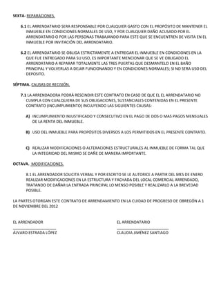 SEXTA- REPARACIONES.

   6.1 EL ARRENDATARIO SERA RESPONSABLE POR CUALQUIER GASTO CON EL PROPÓSITO DE MANTENER EL
      INMUEBLE EN CONDICIONES NORMALES DE USO, Y POR CUALQUIER DAÑO ACUSADO POR EL
      ARRENDATARIO O POR LAS PERSONAS TRABAJANDO PARA ESTE QUE SE ENCUENTREN DE VISITA EN EL
      INMUEBLE POR INVITACIÓN DEL ARRENDATARIO.

   6.2 EL ARRENDATARIO SE OBLIGA ESTRICTAMENTE A ENTREGAR EL INMUEBLE EN CONDICIONES EN LA
      QUE FUE ENTREGADO PARA SU USO, ES IMPORTANTE MENCIONAR QUE SE VE OBLIGADO EL
      ARRENDATARIO A REPARAR TOTALMENTE LAS TRES PUERTAS QUE DESMANTELO EN EL BAÑO
      PRINCIPAL Y VOLVERLAS A DEJAR FUNCIONANDO Y EN CONDICIONES NORMALES; SI NO SERA USO DEL
      DEPOSITO.

SÉPTIMA. CAUSAS DE RECISIÓN.

   7.1 LA ARRENDADORA PODRÁ RESCINDIR ESTE CONTRATO EN CASO DE QUE EL EL ARRENDATARIO NO
      CUMPLA CON CUALQUIERA DE SUS OBLIGACIONES, SUSTANCIALES CONTENIDAS EN EL PRESENTE
      CONTRATO (INCUMPLIMIENTO) INCLUYENDO LAS SIGUIENTES CAUSAS:

      A) INCUMPLIMIENTO INJUSTIFICADO Y CONSECUTIVO EN EL PAGO DE DOS O MAS PAGOS MENSUALES
         DE LA RENTA DEL INMUEBLE.

      B) USO DEL INMUEBLE PARA PROPÓSITOS DIVERSOS A LOS PERMITIDOS EN EL PRESENTE CONTRATO.


      C) REALIZAR MODIFICACIONES O ALTERACIONES ESTRUCTURALES AL INMUEBLE DE FORMA TAL QUE
         LA INTEGRIDAD DEL MISMO SE DAÑE DE MANERA IMPORTANTE.

OCTAVA. MODIFICACIONES.

      8.1 EL ARRENDADOR SOLICITA VERBAL Y POR ESCRITO SE LE AUTORICE A PARTIR DEL MES DE ENERO
      REALIZAR MODIFICACIONES EN LA ESTRUCTURA Y FACHADA DEL LOCAL COMERCIAL ARRENDADO,
      TRATANDO DE DAÑAR LA ENTRADA PRINCIPAL LO MENSO POSIBLE Y REALIZARLO A LA BREVEDAD
      POSIBLE.

LA PARTES OTORGAN ESTE CONTRATO DE ARRENDAMIENTO EN LA CUIDAD DE PROGRESO DE OBREGÓN A 1
DE NOVIEMBRE DEL 2012


EL ARRENDADOR                                      EL ARRENDATARIO
____________________                               ________________________
ÁLVARO ESTRADA LÓPEZ                               CLAUDIA JIMÉNEZ SANTIAGO
 