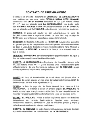 CONTRATO DE ARRENDAMIENTO
Conste por el presente documento el CONTRATO DE ARRENDAMIENTO
que celebran, de una parte doña PATRICIA MIRIAM LEON HUAMANI,
identificada con DNI Nº 07037486 domiciliada en Av. Juan Antonio Trellles
Nª 117, que en adelante será LA ARRENDADORA, y de la otra parte
don RICHARD ANDRES SORIA TINCO, identificado con DNI Nº 31188470,
que en adelante será EL INQUILINO en los términos y condiciones siguientes.
PRIMERO.- El precio del alquiler es por adelantado por la suma de
S/.1,400 nuevos soles a pagarse el primero de cada mes. Hay un pago de
S/.100 soles por tardanza en caso el pago sea posterior al día 3.
SEGUNDO.- El Depósito de Garantía de S/.1,200.00 nuevos soles, que cubre
la garantía por alquiler desperfecto o refacción que sea necesario al momento
de dejar el Local. Este depósito en ningún momento cubre la Renta Mensual y
será devuelto al INQUILINO al momento de dejar el Local en condiciones en
que lo recibió.
TERCERO.- El INQUILINO será el encargado de pagar los recibos de Agua y
Luz de mutuo acuerdo con el inquilino del costado.
CUARTO.- LA ARRENDADORA es Propietaria del Inmueble ubicado en la
Av. Juan Antonio Trelles Nª 117 y será alquilado única y exclusivamente para
el funcionamiento de una Ferretería, no pudiendo dar EL INQUILINO un uso
distinto ni pudiendo traspasarle a otras personas.
QUINTO.- El plazo de Arrendamiento es por el lapso de (2) dos años a
renovarse de común acuerdo un mes antes de finalizar este Contrato. (El 01 de
Setiembre del 2015 al 31 de Agosto del 2017)
SEXTO.- La falta de pago de la Renta Mensual dará derecho A LA
PROPIETARIA, a reclamar el Local sin pretexto alguno. EL INQUILINO no
tendrá en este caso a ningún reclamo al Depósito. En este caso el Contrato se
rescinde y el Local quedará libre automáticamente para ser alquilado a otro.
SÉTIMO.- EL INQUILINO recibe el Local en perfecto estado con todas las
instalaciones en perfecto funcionamiento (puertas rejas, ventanas,
instalaciones eléctricas, sanitarios) el Local se encuentra pintado y limpio y
deberá ser entregado en las mismas condiciones.
OCTAVO.- EL INQUILINO no podrá hacer modificaciones ò cambios de algún
tipo en las instalaciones sin consentimiento de LA PROPIETARIA.
 