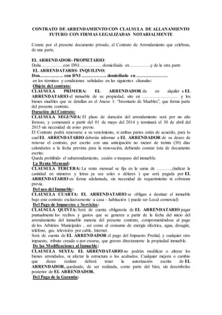 CONTRATO DE ARRENDAMIENTO CON CLAUSULA DE ALLANAMIENTO
FUTURO CON FIRMAS LEGALIZADAS NOTARIALMENTE
Conste por el presente documento privado, el Contrato de Arrendamiento que celebran,
de una parte,
EL ARRENDADOR- PROPIETARIO:
Doña……………con DNI…………… domiciliada en …………..y de la otra parte
EL ARRENDATARIO- INQUILINO:
Don……………. con DNI …………….. domiciliado en …………………
en los términos y condiciones señaladas en las siguientes cláusulas:
Objeto del contrato:
CLAUSULA PRIMERA: EL ARRENDADOR da en alquiler a EL
ARRENDATARIO el inmueble de su propiedad, sito en …………………… y los
bienes muebles que se detallan en el Anexo 1: “Inventario de Muebles”, que forma parte
del presente contrato.
Duración del Contrato:
CLAUSULA SEGUNDA: El plazo de duración del arrendamiento será por un año
forzoso, y comenzará a partir del 01 de mayo del 2014 y terminará el 30 de abril del
2015 sin necesidad de aviso previo.
El Contrato podrá renovarse a su vencimiento, si ambas partes están de acuerdo, para lo
cual EL ARRENDATARIO deberán informar a EL ARRENDADOR de su deseo de
renovar el contrato, por escrito con una anticipación no menor de treinta (30) días
calendarios a la fecha prevista para la renovación, debiendo constar ésta de documento
escrito.
Queda prohibido el subarrendamiento, cesión o traspaso del inmueble.
La Renta Mensual:
CLAUSULA TERCERA: La renta mensual se fija en la suma de ………..(indicar la
cantidad en números y letras ya sea soles o dólares ) que será pagada por EL
ARRENDATARIO en forma adelantada, sin necesidad de requerimiento ni cobranza
previa.
Del uso del Inmueble:
CLAUSULA CUARTA: EL ARRENDATARIO se obligan a destinar el inmueble
bajo este contrato exclusivamente a casa – habitación ( puede ser Local comercial)
Del Pago de Impuestos y Servicios:
CLAUSULA QUINTA: Será de cuenta obligatoria de EL ARRENDATARIO pagar
puntualmente los recibos y gastos que se generen a partir de la fecha del inicio del
arrendamiento del inmueble materia del presente contrato, comprometiéndose al pago
de los Arbitrios Municipales , así como al consumo de energía eléctrica, agua, desagüe,
teléfono, gas, televisión por cable, Internet.
Será de cuenta de EL ARRENDADOR el pago del Impuesto Predial, y cualquier otro
impuesto, tributo creado o por crearse, que graven directamente la propiedad inmueble.
De las Modificaciones al Inmueble:
CLAUSULA SEXTA: EL ARRENDATARIO no podrán modificar o alterar los
bienes arrendados, ni afectar la estructura o los acabados. Cualquier mejora o cambio
que desee realizar deberá tener la autorización escrita de EL
ARRENDADOR, quedando, de ser realizada, como parte del bien, sin desembolso
posterior de EL ARRENDADOR.
Del Pago de la Garantía:
 