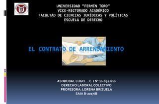 UNIVERSIDAD “FERMÍN TORO”
VICE-RECTORADO ACADÉMICO
FACULTAD DE CIENCIAS JURÍDICAS Y POLÍTICAS
ESCUELA DE DERECHO
ASDRUBAL LUGO . C. I N° 20.891.620
DERECHO LABORAL COLECTIVO
PROFESORA: LORENA BRIZUELA
SAIA B-2017/B
EL CONTRATO DE ARRENDAMIENTO
 