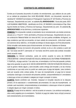 CONTRATO DE ARRENDAMIENTO
Conste por el presente documento el contrato de arrendamiento, que celebran de una parte
en su calidad de propietario Don ALIN RELICARIO ROJAS, con documento nacional de
identidad N° 44448237 domiciliado en Prolongación Cajamarca N° 227 Distrito y Provincia de
Huancayo, Departamento de Junín; en adelante EL ARRENDADOR. Y de la otra parte JOSY
LUZ HUAMANI HINISTROZA, identificado con D.N.I. Nº 48409814, domiciliado en Psje. Elías
Aguirre Distrito de Tambo y Provincia de Huancayo, Departamento de Junín. En adelante EL
ARRENDATARIO; en los términos y condiciones siguientes:
PRIMERO: Por el presente contrato el arrendador da en arrendamiento una tienda comercial,
ubicado en Jr. Piura N° 119-B, del Distrito y Provincia de Huancayo, Departamento de Junín,
de construcción Material Noble con área de 5m2, con una puertas enrollables de Ingreso, se
deja constancia que todo se encuentra en buen estado de conservación, dicho local cuenta
con servicios de luz eléctrica, el inmueble se entrega sin deuda alguna a la firma del presente.
Dicho inmueble será destina para el funcionamiento de Venta de Calzados en General
SEGUNDO: El tiempo de duración del presente contrato es de un año contados a partir del
día 1 de marzo del 2017, culminando el 1 de marzo del 2018, siendo este contrato renovable
previo acuerdo mutuo.
TERCERO: La merced conductiva, pacta de común acuerdo la suma de S/300.00
(TRESCIENTOS CON 00/100 NUEVOS SOLES), MENSUALES, EN FORMA PERMANENTE
Y PUNTUAL, el pago será los 1 de cada mes, el arrendatario a la firma del presente contrato
deja como garantía la suma de S/. 600.00 (SEISCIENTOS CON 00/100 NUEVOS SOLES), el
cual no genera interés alguno y será devuelto contra entrega del inmueble y en las mismas
condiciones en que esta suma no podrá ser usada para el pago del alquiler, caso contrario
será por acuerdo entre ambas partes. En caso de incumplimiento al pago de la merced
conductiva dará lugar a la rescisión del presente contrato, comprometiéndose el arrendatario
a desocupar el bien sin pretexto ni alegato por ningún concepto ni motivo.
CUARTO: Queda prohibido sub. Arrendar, traspasar el inmueble descrito en la cláusula
primera, sin la autorización o consentimiento del arrendador. En caso de incumplimiento el
contrato será rescindido, comprometiéndose el arrendatario a desocupar el bien sin pretexto
ni alegato alguno por ningún concepto ni motivo.
QUINTO: El pago de la luz eléctrica será de acuerdo al consumo. Los arbitrios municipales y
otros serán pagados por el arrendatario. También el pago de multas hacia el local comercial
será exclusivamente por el arrendatario.
 