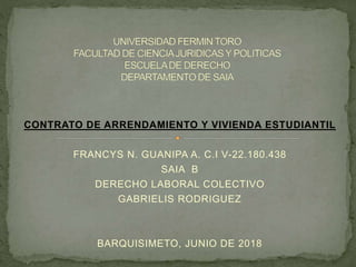 CONTRATO DE ARRENDAMIENTO Y VIVIENDA ESTUDIANTIL
FRANCYS N. GUANIPA A. C.I V-22.180.438
SAIA B
DERECHO LABORAL COLECTIVO
GABRIELIS RODRIGUEZ
BARQUISIMETO, JUNIO DE 2018
 
