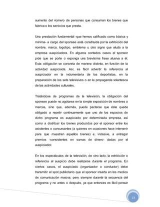 13
aumento del número de personas que consuman los bienes que
fabrica o los servicios que presta.
Una prestación fundamental -que hemos calificado como básica y
mínima- a cargo del sponsee está constituida por la exhibición del
nombre, marca, logotipo, emblema u otro signo que aluda a la
empresa auspiciadora. En algunos contados casos el sponsor
pide que se porte o exponga una brevísima frase alusiva a él.
Esta obligación se concreta de manera distinta, en función de la
actividad auspiciada. Así, es fácil advertir la referencia al
auspiciador en la indumentaria de los deportistas, en la
preparación de los sets televisivos o en la propaganda volantesca
de las actividades culturales.
Tratándose de programas de la televisión, la obligación del
sponsee puede no agotarse en la simple exposición de nombres o
marcas, sino que, además, puede pactarse que éste quede
obligado a repetir continuamente que uno de los espacios de
dicho programa es auspiciado por determinada empresa, así
como a distribuir los bienes producidos por el sponsor entre los
asistentes o concursantes (a quienes en ocasiones hace intervenir
para que muestren aquellos bienes) e, inclusive, a entregar
premios -consistentes en sumas de dinero- dadas por el
auspiciador.
En los espectáculos de la televisión, de otro lado, la exhibición o
referencia al auspicio debe realizarse durante el programa. En
ciertos casos, el auspiciado (organizador o conductor) debe
transmitir el spot publicitario que el sponsor inserta en los medios
de comunicación masiva, pero siempre durante la secuencia del
programa y no antes o después, ya que entonces es fácil pensar
 