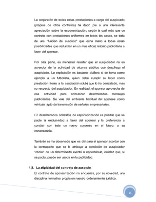 15
La conjunción de todas estas prestaciones a cargo del auspiciado
(propias de otros contratos) ha dado pie a una interesante
apreciación sobre la esponsorización, según la cual más que un
contrato con prestaciones uniformes en todos los casos, se trata
de una "función de auspicio" que echa mano a todas estas
posibilidades que redundan en un más eficaz retorno publicitario a
favor del sponsor.
Por otra parte, es menester resaltar que el auspiciador no es
acreedor de la actividad de alcance público que despliega el
auspiciado. La explicación es bastante diáfana si se toma como
ejemplo a un futbolista, quien debe cumplir su labor como
prestación frente a la asociación (club) que lo ha contratado, mas
no respecto del auspiciador. En realidad, el sponsor aprovecha de
esa actividad para comunicar determinados mensajes
publicitarios. Se vale del ambiente habitual del sponsee como
vehículo apto de transmisión de señales empresariales.
En determinados contratos de esponsorización es posible que se
pacte la exclusividad a favor del sponsor y la preferencia a
concluir con éste un nuevo convenio en el futuro, a su
conveniencia.
También se ha observado que es útil para el sponsor acordar con
la contraparte que se le atribuya la condición de auspiciador
"oficial" de un determinado evento o espectáculo, calidad que, si
se pacta, puede ser usada en la publicidad.
1.8. La atipicidad del contrato de auspicio
El contrato de sponsorización no encuentra, por su novedad, una
disciplina normativa propia en nuestro ordenamiento jurídico.
 