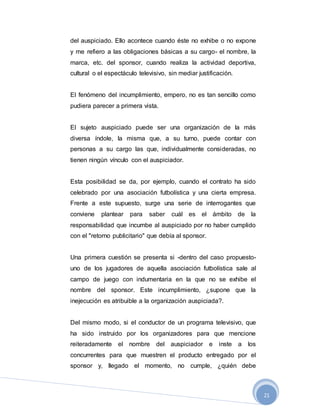 21
del auspiciado. Ello acontece cuando éste no exhibe o no expone
y me refiero a las obligaciones básicas a su cargo- el nombre, la
marca, etc. del sponsor, cuando realiza la actividad deportiva,
cultural o el espectáculo televisivo, sin mediar justificación.
El fenómeno del incumplimiento, empero, no es tan sencillo como
pudiera parecer a primera vista.
El sujeto auspiciado puede ser una organización de la más
diversa índole, la misma que, a su turno, puede contar con
personas a su cargo las que, individualmente consideradas, no
tienen ningún vínculo con el auspiciador.
Esta posibilidad se da, por ejemplo, cuando el contrato ha sido
celebrado por una asociación futbolística y una cierta empresa.
Frente a este supuesto, surge una serie de interrogantes que
conviene plantear para saber cuál es el ámbito de la
responsabilidad que incumbe al auspiciado por no haber cumplido
con el "retorno publicitario" que debía al sponsor.
Una primera cuestión se presenta si -dentro del caso propuesto-
uno de los jugadores de aquella asociación futbolística sale al
campo de juego con indumentaria en la que no se exhibe el
nombre del sponsor. Este incumplimiento, ¿supone que la
inejecución es atribuible a la organización auspiciada?.
Del mismo modo, si el conductor de un programa televisivo, que
ha sido instruido por los organizadores para que mencione
reiteradamente el nombre del auspiciador e inste a los
concurrentes para que muestren el producto entregado por el
sponsor y, llegado el momento, no cumple, ¿quién debe
 