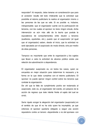 22
responder? Al respecto, debe tenerse en consideración que para
el acreedor resulta del todo irrelevante que la actividad que
posibilite el retorno publicitario la realice el organizador mismo o
las personas de las que se vale. Si es posible -e, inclusive,
indispensable- que el organizador cuente con la participación de
terceros, con los cuales el sponsor no tiene ningún vínculo, dicha
intervención va aún más allá de la teoría que postula la
equivalencia de comportamientos entre deudor y terceros
(auxiliares, ayudantes, etc.), puesto que el auspiciador (al igual
que el organizador) saben, desde el inicio, que la actividad no
será ejecutada por el auspiciado de modo directo, sino por medio
de otras personas.
Tampoco es importante que entre la organización y los sujetos
que llevan a cabo la actividad de alcance público exista una
relación de subordinación o dependencia.
El organizador auspiciado es, en todos los casos, quien se
encuentra en mejor situación para determinar lo necesario y la
forma en la que debe cumplirse con el retorno publicitario. El
sponsor no puede ejercer ningún control sobre los terceros que
contrate la organización.
De ahí que la falta de cumplimiento podría ser reclamada al
auspiciado, esto es, al organizador del evento, sin perjuicio de la
acción de regreso que éste intente frente al sujeto del cual se
sirvió.
Sería injusto acoger la alegación del organizador (auspiciado) en
el sentido de que él no ha sido quien ha incumplido, ya que
entonces el sponsor quedaría obligado a seguir una acción
reparatoria contra un tercero -dependiente o no del sponsee- con
 