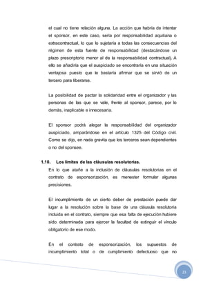 23
el cual no tiene relación alguna. La acción que habría de intentar
el sponsor, en este caso, sería por responsabilidad aquiliana o
extracontractual, lo que lo sujetaría a todas las consecuencias del
régimen de esta fuente de responsabilidad (destacándose un
plazo prescriptorio menor al de la responsabilidad contractual). A
ello se añadiría que el auspiciado se encontraría en una situación
ventajosa puesto que le bastaría afirmar que se sirvió de un
tercero para liberarse.
La posibilidad de pactar la solidaridad entre el organizador y las
personas de las que se vale, frente al sponsor, parece, por lo
demás, inaplicable e innecesaria.
El sponsor podrá alegar la responsabilidad del organizador
auspiciado, amparándose en el artículo 1325 del Código civil.
Como se dijo, en nada gravita que los terceros sean dependientes
o no del sponsee.
1.10. Los límites de las cláusulas resolutorias.
En lo que atañe a la inclusión de cláusulas resolutorias en el
contrato de esponsorización, es menester formular algunas
precisiones.
El incumplimiento de un cierto deber de prestación puede dar
lugar a la resolución sobre la base de una cláusula resolutoria
incluida en el contrato, siempre que esa falta de ejecución hubiere
sido determinada para ejercer la facultad de extinguir el vínculo
obligatorio de ese modo.
En el contrato de esponsorización, los supuestos de
incumplimiento total o de cumplimiento defectuoso que no
 