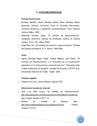 26
II.- CITAS BIBLIOGRÁFICAS
Fuentes Doctrinarias:
 Montoya Manfredi Ulises, Montoya Alberti Ulises, Montoya Alberti
Hernando. Derecho Comercial Tomo III: Contratos Mercantiles,
Contratos Modernos y legislación complementaria", Perú: Editorial
Jurídica Grijley, 2006.
 Retamozo Escobar Jaliya. "El contrato de esponsorización",
Actualidad doctrinaria, Revista de Actualidad Jurídica de Gaceta
Jurídica, Tomo 136 - Marzo 2005.
 Vega Mere Yuri, "El contrato de auspicio o esponsorización", Revista
del Colegio de Notarios, N° 4, Año IV, 1993/1994.
Tesis:
 Ugarte Mimbela Miguel Ángel, Vargas Malpica Juan Oscar. "El
Contrato de Esponsorización y la necesidad de su incorporación
legislativa en el ordenamiento comercial peruano", Tesis para optar
el titulo profesional de abogado, Facultad de Derecho y CC.PP de la
Universidad Nacional de Trujillo, Trujillo: 2006.
Fuentes Legales:
 Código Civil, Lima: Jurista Editores, Agosto 2010.
Información tomada de internet:
 José Luis Silva Cueva. "El contrato de Esponsorización",
http://www.gestiopolis.com/recursos/documentos/fulldocs/mar/elcosp
.htm. Pagina visitada el 08.11.10.
 Modelo de contrato de Sponsor Ship.
http://www.rodriguezvelarde.com.pe/pdf/mod-35.pdf. Pagina
visitada 12.10.10.
 