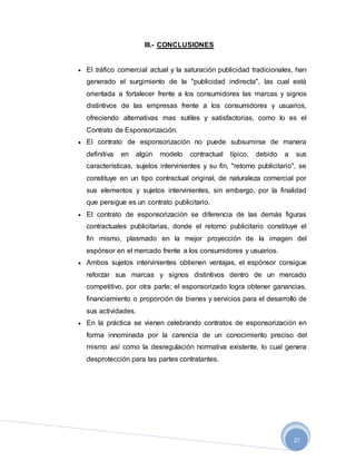 27
III.- CONCLUSIONES
 El tráfico comercial actual y la saturación publicidad tradicionales, han
generado el surgimiento de la "publicidad indirecta", las cual está
orientada a fortalecer frente a los consumidores las marcas y signos
distintivos de las empresas frente a los consumidores y usuarios,
ofreciendo alternativas mas sutiles y satisfactorias, como lo es el
Contrato de Esponsorización.
 El contrato de esponsorización no puede subsumirse de manera
definitiva en algún modelo contractual típico, debido a sus
características, sujetos intervinientes y su fin, "retorno publicitario", se
constituye en un tipo contractual original, de naturaleza comercial por
sus elementos y sujetos intervinientes, sin embargo, por la finalidad
que persigue es un contrato publicitario.
 El contrato de esponsorización se diferencia de las demás figuras
contractuales publicitarias, donde el retorno publicitario constituye el
fin mismo, plasmado en la mejor proyección de la imagen del
espónsor en el mercado frente a los consumidores y usuarios.
 Ambos sujetos intervinientes obtienen ventajas, el espónsor consigue
reforzar sus marcas y signos distintivos dentro de un mercado
competitivo, por otra parte; el esponsorizado logra obtener ganancias,
financiamiento o proporción de bienes y servicios para el desarrollo de
sus actividades.
 En la práctica se vienen celebrando contratos de esponsorización en
forma innominada por la carencia de un conocimiento preciso del
mismo así como la desregulación normativa existente, lo cual genera
desprotección para las partes contratantes.
 