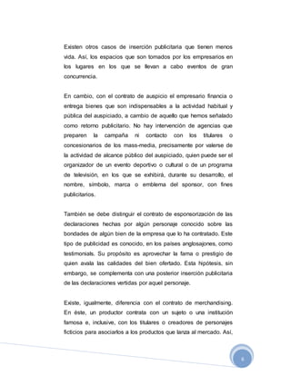 6
Existen otros casos de inserción publicitaria que tienen menos
vida. Así, los espacios que son tomados por los empresarios en
los lugares en los que se llevan a cabo eventos de gran
concurrencia.
En cambio, con el contrato de auspicio el empresario financia o
entrega bienes que son indispensables a la actividad habitual y
pública del auspiciado, a cambio de aquello que hemos señalado
como retorno publicitario. No hay intervención de agencias que
preparen la campaña ni contacto con los titulares o
concesionarios de los mass-media, precisamente por valerse de
la actividad de alcance público del auspiciado, quien puede ser el
organizador de un evento deportivo o cultural o de un programa
de televisión, en los que se exhibirá, durante su desarrollo, el
nombre, símbolo, marca o emblema del sponsor, con fines
publicitarios.
También se debe distinguir el contrato de esponsorización de las
declaraciones hechas por algún personaje conocido sobre las
bondades de algún bien de la empresa que lo ha contratado. Este
tipo de publicidad es conocido, en los países anglosajones, como
testimonials. Su propósito es aprovechar la fama o prestigio de
quien avala las calidades del bien ofertado. Esta hipótesis, sin
embargo, se complementa con una posterior inserción publicitaria
de las declaraciones vertidas por aquel personaje.
Existe, igualmente, diferencia con el contrato de merchandising.
En éste, un productor contrata con un sujeto o una institución
famosa e, inclusive, con los titulares o creadores de personajes
ficticios para asociarlos a los productos que lanza al mercado. Así,
 