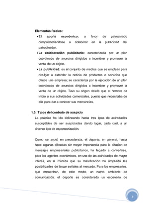 8
Elementos Reales:
El aporte económico: a favor de patrocinado
comprometiéndose a colaborar en la publicidad del
patrocinador.
La colaboración publicitaria: caracterizada por un plan
coordinado de anuncios dirigidos a incentivar y promover la
venta de un objeto.
La publicidad: es el conjunto de medios que se emplean para
divulgar o extender la noticia de productos o servicios que
ofrece una empresa; se caracteriza por la ejecución de un plan
coordinado de anuncios dirigidos a incentivar y promover la
venta de un objeto. Tuvo su origen desde que el hombre da
inicio a sus actividades comerciales, puesto que necesitaba de
ella para dar a conocer sus mercancías.
1.5. Tipos del contrato de auspicio
La práctica ha ido delineando hasta tres tipos de actividades
susceptibles de ser auspiciadas dando lugar, cada cual, a un
diverso tipo de esponsorización.
Como se anotó en precedencia, el deporte, en general, hasta
hace algunas décadas sin mayor importancia para la difusión de
mensajes empresariales publicitarios, ha llegado a convertirse,
para los agentes económicos, en una de las actividades de mayor
interés, en la medida que su masificación ha ampliado las
posibilidades de lanzar señales al mercado. Para los empresarios,
que encuentran, de este modo, un nuevo ambiente de
comunicación, el deporte es considerado un escenario de
 