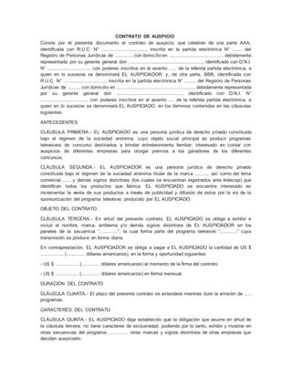 CONTRATO DE AUSPICIO 
Conste por el presente documento el contrato de auspicio, que celebran de una parte AAA, 
identificada con R.U.C. N° ..............................., inscrita en la partida electrónica N° ....... del 
Registro de Personas Jurídicas de ............, con domicilio en ......................................, debidamente 
representada por su gerente general don ......................................................., identificado con D.N.I. 
N° ............................., con poderes inscritos en el asiento ..... de la referida partida electrónica, a 
quien en lo sucesivo se denominará EL AUSPICIADOR; y, de otra parte, BBB, identificada con 
R.U.C. N° ............................., inscrita en la partida electrónica N° ........ del Registro de Personas 
Jurídicas de ........, con domicilio en ......................................................., debidamente representada 
por su gerente general don .............................................., identificado con D.N.I. N° 
................................, con poderes inscritos en el asiento .... de la referida partida electrónica, a 
quien en lo sucesivo se denominará EL AUSPICIADO, en los términos contenidos en las cláusulas 
siguientes: 
ANTECEDENTES 
CLÁUSULA PRIMERA.- EL AUSPICIADO es una persona jurídica de derecho privado constituida 
bajo el régimen de la sociedad anónima, cuyo objeto social principal es producir programas 
televisivos de concurso destinados a brindar entretenimiento familiar; interesado en contar con 
auspicios de diferentes empresas para otorgar premios a los ganadores de los diferentes 
concursos. 
CLÁUSULA SEGUNDA.- EL AUSPICIADOR es una persona jurídica de derecho privado 
constituida bajo el régimen de la sociedad anónima titular de la marca .......... así como del lema 
comercial....... y demás signos distintivos (los cuales se encuentran registrados ante Indecopi) que 
identifican todos los productos que fabrica. EL AUSPICIADO se encuentra interesado en 
incrementar la venta de sus productos a través de publicidad y difusión de éstos por la vía de la 
sponsorización del programa televisivo producido por EL AUSPICIADO. 
OBJETO DEL CONTRATO 
CLÁUSULA TERCERA.- En virtud del presente contrato, EL AUSPICIADO se obliga a exhibir e 
incluir el nombre, marca, emblema y/o demás signos distintivos de EL AUSPICIADOR en los 
paneles de la secuencia “.............”, la cual forma parte del programa televisivo “............” cuya 
transmisión se produce en forma diaria. 
En contraprestación, EL AUSPICIADOR se obliga a pagar a EL AUSPICIADO la cantidad de US $ 
................ (............. dólares americanos), en la forma y oportunidad siguientes: 
- US $ ................ (............. dólares americanos) al momento de la firma del contrato. 
- US $ ................ (............. dólares americanos) en forma mensual. 
DURACIÓN DEL CONTRATO 
CLÁUSULA CUARTA.- El plazo del presente contrato se extenderá mientras dure la emisión de ..... 
programas. 
CARACTERES DEL CONTRATO 
CLÁUSULA QUINTA.- EL AUSPICIADO deja establecido que la obligación que asume en virtud de 
la cláusula tercera, no tiene caracteres de exclusividad, pudiendo por lo tanto, exhibir y mostrar en 
otras secuencias del programa .............. otras marcas y signos distintivos de otras empresas que 
decidan auspiciarlo. 
 