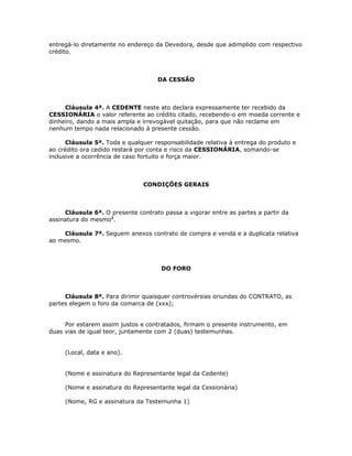 entregá-lo diretamente no endereço da Devedora, desde que adimplido com respectivo
crédito.



                                    DA CESSÃO



     Cláusula 4ª. A CEDENTE neste ato declara expressamente ter recebido da
CESSIONÁRIA o valor referente ao crédito citado, recebendo-o em moeda corrente e
dinheiro, dando a mais ampla e irrevogável quitação, para que não reclame em
nenhum tempo nada relacionado à presente cessão.

      Cláusula 5ª. Toda e qualquer responsabilidade relativa à entrega do produto e
ao crédito ora cedido restará por conta e risco da CESSIONÁRIA, somando-se
inclusive a ocorrência de caso fortuito e força maior.



                               CONDIÇÕES GERAIS



     Cláusula 6ª. O presente contrato passa a vigorar entre as partes a partir da
assinatura do mesmo2.

    Cláusula 7ª. Seguem anexos contrato de compra e venda e a duplicata relativa
ao mesmo.



                                     DO FORO



     Cláusula 8ª. Para dirimir quaisquer controvérsias oriundas do CONTRATO, as
partes elegem o foro da comarca de (xxx);


     Por estarem assim justos e contratados, firmam o presente instrumento, em
duas vias de igual teor, juntamente com 2 (duas) testemunhas.


     (Local, data e ano).


     (Nome e assinatura do Representante legal da Cedente)

     (Nome e assinatura do Representante legal da Cessionária)

     (Nome, RG e assinatura da Testemunha 1)
 