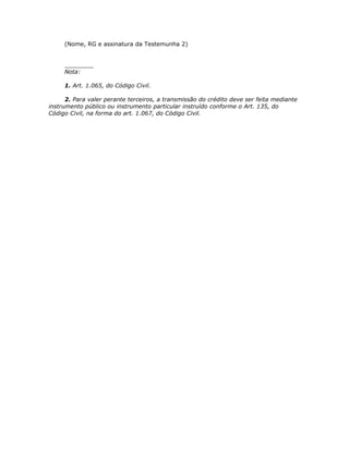 (Nome, RG e assinatura da Testemunha 2)


     ________
     Nota:

     1. Art. 1.065, do Código Civil.

      2. Para valer perante terceiros, a transmissão do crédito deve ser feita mediante
instrumento público ou instrumento particular instruído conforme o Art. 135, do
Código Civil, na forma do art. 1.067, do Código Civil.
 