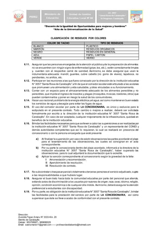 “Decenio de la Igualdad de Oportunidades para mujeres y hombres”
“Año de la Universalización de la Salud”
Dirección:
Avenida Túpac Amaru N° 3333-Km. 20
Distrito de Carabayllo.
Celular: 953708907 - 969696029
Email: saenzmaria17@gmail.com ----- profesordavidabanto@hotmail.com
CLASIFICACIÓN DE RESIDUOS POR COLORES
COLOR DE TACHO TIPO DE RESIDUOS
BLANCO PLÁSTICO
MARRÓN RESIDUOS ORGÁNICOS
NEGRO RESIDUOS EN GENERAL
AZUL PAPEL CARTÓN
VERDE VIDRIO
6.11. Asegurar que las personas encargadas de la atención al públicoyde la preparación de alimentos:
no se encuentren con ningún signo de enfermedad (gripe,tos,etc.), estén correctamente limpios
y, cuenten con el respectivo carné de sanidad. Asimismo, se debe asegurar que usen la
indumentaria adecuada: mandil, guantes, cubre cabello (no gorra de visera), tapaboca, no
pendientes, no anillos, etc.
6.12. Participar en las reuniones a las que fuera convocado por la dirección de la institución educativa
N° 3057 “Santa Rosa de Carabayllo” a fin de que el comedor escolar esté articulado a las acciones
que promueven una alimentación y vida saludable, y otras vinculadas a su funcionamiento.
6.13. Contar con un espacio para el almacenamiento adecuado de los alimentos perecibles y no
perecibles,que impida el ingreso de insectos y plagas (mosquitos,moscas,roedores,otros) que
pueden contaminarlos y poner en riesgo la salud de los consumidores.
6.14. Hacer uso racional ysolidariode la energía eléctrica yel agua,asícomo mantener en buen estado
los servicios de agua y desagüe para evitar las fugas de agua.
6.15. El uso del comedor escolar por parte de LA CONCESIONARIA, es único y exclusivo para lo
estipulado en el presente contrato. Todo cambio o mejora a realizar, deberá ser solicitada
formalmente por escrito a la dirección de la institución educativa N° 3057 “Santa Rosa de
Carabayllo”. En caso de ser aceptada, cualquier mejoramiento de la infraestructura, quedará en
beneficio de la institución educativa.
6.16. Brindar las facilidades necesarias para que selleven a cabo las supervisiones a ser realizadas por
la institución educativa N° 3057 “Santa Rosa de Carabayllo” y un representante del CONEI y
demás autoridades competentes que así lo requieran, la cual se realizará en presencia del
concesionario o con la persona encargada que esté presente
a) Al finalizar la supervisión yen caso de existir observaciones las partes acordarán el plazo
para el levantamiento de las observaciones, las cuales se consignan en el acta
correspondiente.
b) Por su parte la concesionaria dentro del plazo acordado, informará a la directora de la
institución educativa N° 3057 “Santa Rosa de Carabayllo”, haber superado las
observaciones; para lo cual adjuntará la documentación que lo acredite.
c) Aplicar la sanción correspondiente al concesionario según la gravedad de la falta:
i Amonestación y recomendación.
ii Apercibimiento de resolución.
iii Resolución de contrato.
6.17. No subcontratar o traspasar parcial o totalmente a terceras personas el servicio adjudicado,sujeto
a las responsabilidades a que hubiere lugar.
6.18. Asegurar el buen trato hacia toda la comunidad educativa por parte del personal que atiende,
evitando actos de discriminación a los usuarios por razones de origen,raza,sexo,idioma,religión,
opinión,condición económica o de cualquier otra índole. Asimismo,deberá asegurar la atención
preferencial a estudiantes con discapacidad.
6.19. Por su parte,es obligación de la institucióneducativa N° 3057 “Santa Rosade Carabayllo”, brindar
las facilidades para la prestación del servicio por parte de LA CONCESIONARIA, así como
supervisar que éste se lleve a acabo de conformidad con el presente contrato.
 