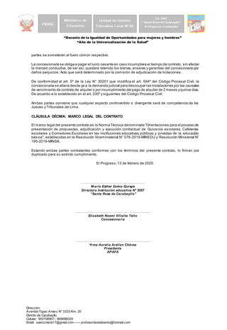 “Decenio de la Igualdad de Oportunidades para mujeres y hombres”
“Año de la Universalización de la Salud”
Dirección:
Avenida Túpac Amaru N° 3333-Km. 20
Distrito de Carabayllo.
Celular: 953708907 - 969696029
Email: saenzmaria17@gmail.com ----- profesordavidabanto@hotmail.com
partes se someterán al fuero común respectivo.
La concesionaria se obliga a pagar el lucro cesante en caso incumpliera el tiempo de contrato, sin afectar
la merced conductiva, de ser así, quedará retenido los bienes, enseres y garantías del concesionario por
daños perjuicios. Acto que será determinado por la comisión de adjudicación de licitaciones.
De conformidad al art. 5º de la Ley N° 30201 que modifica el art. 594º del Código Procesal Civil, la
concesionaria se allana desde ya a la demanda judicial para desocupar las instalaciones por las causales
de vencimiento de contrato de alquiler o por incumplimiento del pago de alquiler de 2 meses yquince días.
De acuerdo a lo establecido en el art. 330º y siguientes del Código Procesal Civil.
Ambas partes conviene que cualquier aspecto controvertido o divergente será de competencia de los
Jueces y Tribunales de Lima.
CLÁUSULA DÉCIMA: MARCO LEGAL DEL CONTRATO
El marco legal del presente contrato es la Norma Técnica denominada "Orientaciones para el proceso de
presentación de propuestas, adjudicación y ejecución contractual de Quioscos escolares, Cafeterías
escolares y Comedores Escolares en las instituciones educativas públicas y privadas de la educación
básica", establecidas en la Resolución Viceministerial N° 076-2019-MINEDU y Resolución Ministerial N°
195-2019-MINSA.
Estando ambas partes contratantes conformes con los términos del presente contrato, lo firman por
duplicado para su estricto cumplimiento.
El Progreso, 13 de febrero de 2020.
…………………………………………………..
M aría Esther Saénz Quispe
Directora Institución educativa N° 3057
“Santa Rosa de Carabayllo”
………..………………………………………..………..
Elizabeth Noemí Villalta Tello
Concesionaria
………..………………………………………..………..
Yrma Aurelia Arellan Chávez
Presidenta
APAFA
 
