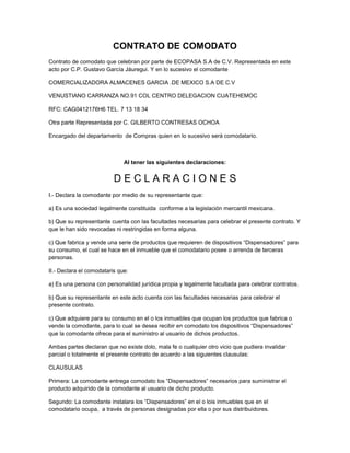 CONTRATO DE COMODATO
Contrato de comodato que celebran por parte de ECOPASA S.A de C.V. Representada en este
acto por C.P. Gustavo García Jáuregui. Y en lo sucesivo el comodante
COMERCIALIZADORA ALMACENES GARCIA .DE MEXICO S.A DE C.V
VENUSTIANO CARRANZA NO.91 COL CENTRO DELEGACION CUATEHEMOC
RFC: CAG0412176H6 TEL. 7 13 18 34
Otra parte Representada por C. GILBERTO CONTRESAS OCHOA
Encargado del departamento de Compras quien en lo sucesivo será comodatario.

Al tener las siguientes declaraciones:

DECLARACIONES
I.- Declara la comodante por medio de su representante que:
a) Es una sociedad legalmente constituida conforme a la legislación mercantil mexicana.
b) Que su representante cuenta con las facultades necesarias para celebrar el presente contrato. Y
que le han sido revocadas ni restringidas en forma alguna.
c) Que fabrica y vende una serie de productos que requieren de dispositivos “Dispensadores” para
su consumo, el cual se hace en el inmueble que el comodatario posee o arrenda de terceras
personas.
II.- Declara el comodataris que:
a) Es una persona con personalidad jurídica propia y legalmente facultada para celebrar contratos.
b) Que su representante en este acto cuenta con las facultades necesarias para celebrar el
presente contrato.
c) Que adquiere para su consumo en el o los inmuebles que ocupan los productos que fabrica o
vende la comodante, para lo cual se desea recibir en comodato los dispositivos “Dispensadores”
que la comodante ofrece para el suministro al usuario de dichos productos.
Ambas partes declaran que no existe dolo, mala fe o cualquier otro vicio que pudiera invalidar
parcial o totalmente el presente contrato de acuerdo a las siguientes clausulas:
CLAUSULAS
Primera: La comodante entrega comodato los “Dispensadores” necesarios para suministrar el
producto adquirido de la comodante al usuario de dicho producto.
Segundo: La comodante instalara los “Dispensadores” en el o lois inmuebles que en el
comodatario ocupa, a través de personas designadas por ella o por sus distribuidores.

 
