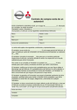Contrato de compra-venta de un
automóvil
ESTE CONTRATO CERTIFICA QUE, por el pago de_______________€, efectuado
por completo, los abajo firmantes _____________________________________
(Vendedor) vende y transfiere a _____________________________________
(Comprador), el vehículo con las siguientes características (Vehículo):
Marca: Modelo o serie:
Año: Color:
Matrícula #: Estilo:
Lectura del cuentakilómetros: Titular #:
La venta está sujeta a las siguientes condiciones y representaciones:
El vendedor acusa recibo de_______________ € como pago parcial del Vehículo, el
pago completo por parte del comprador y la transferencia de titularidad se realizarán
en __ días.
El vendedor concede al comprador __ días para que un mecánico particular
inspeccione el vehículo y acuerda cancelar la venta si la inspección no le resulta
satisfactoria para dicho Comprador.
Si la venta no se completa, el Vendedor se quedará con___________ € de la
entrada para cubrir costos y el esfuerzo de tener que volver a anunciarse.
El Vendedor certifica que la lectura del cuentakilómetros que aquí figura refleja el
kilometraje real del Vehículo. El cuentakilómetros del Vehículo no se ha alterado ni
desconectado mientras se encontraba en manos del Vendedor y el Vendedor no
tiene conocimiento de que ninguna otra persona lo haya hecho.
El Vendedor le garantiza al Comprador que posee la titularidad pertinente de dicha
propiedad, autoridad plena para vender y transferir dicha propiedad y que dicha
propiedad se vende libre de cargas, obligaciones y demandas de cualquier
naturaleza.
El Vendedor no tiene conocimiento de ningún defecto oculto del Vehículo y cree que
el Vehículo se vende en buenas condiciones de uso. El mencionado Vehículo se
vende "tal y como está" y en el lugar en el que se encuentra actualmente ubicado.
Fecha de la firma:
Vendedor:
Comprador: