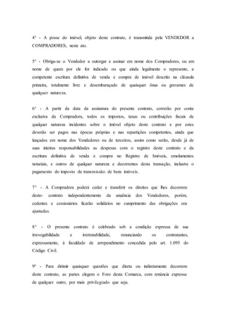 4° - A posse do imóvel, objeto deste contrato, é transmitida pela VENDEDOR a
COMPRADORES, neste ato.
5° - Obriga-se o Vendedor a outorgar e assinar em nome dos Compradores, ou em
nome de quem por ele for indicado ou que ainda legalmente o represente, a
competente escritura definitiva de venda e compra de imóvel descrito na cláusula
primeira, totalmente livre e desembaraçado de quaisquer ônus ou gravames de
qualquer natureza.
6° - A partir da data da assinatura do presente contrato, correrão por conta
exclusiva da Compradora, todos os impostos, taxas ou contribuições fiscais de
qualquer natureza incidentes sobre o imóvel objeto deste contrato e por estes
deverão ser pagos nas épocas próprias e nas repartições competentes, ainda que
lançados em nome dos Vendedores ou de terceiros, assim como serão, desde já de
suas inteiras responsabilidades as despesas com o registro deste contrato e da
escritura definitiva de venda e compra no Registro de Imóveis, emolumentos
notariais, e outros de qualquer natureza e decorrentes desta transação, inclusive o
pagamento do imposto de transmissão de bens imóveis.
7° - A Compradora poderá ceder e transferir os direitos que lhes decorrem
deste- contrato independentemente da anuência dos Vendedores, porém,
cedentes e cessionários ficarão solidários no cumprimento das obrigações ora
ajustadas.
8° - O presente contrato é celebrado sob a condição expressa de sua
irrevogabilidade e irretratabilidade, renunciando os contratantes,
expressamente, à faculdade de arrependimento concedida pelo art. 1.095 do
Código Civil.
9º - Para dirimir quaisquer questões que direta ou indiretamente decorrem
deste contrato, as partes elegem o Foro desta Comarca, com renúncia expressa
de qualquer outro, por mais privilegiado que seja.
 