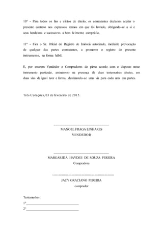 10° - Para todos os fins e efeitos de direito, os contratantes declaram aceitar o
presente contrato nos expressos termos em que foi lavrado, obrigando-se a si e
seus herdeiros e sucessores a bem fielmente cumpri-lo.
11º - Fica o Sr. Oficial do Registro de Imóveis autorizado, mediante provocação
de qualquer das partes contratantes, a promover o registro do presente
instrumento, na forma hábil.
E, por estarem Vendedor e Compradores de pleno acordo com o disposto neste
instrumento particular, assinam-no na presença de duas testemunhas abaixo, em
duas vias de igual teor e forma, destinando-se uma via para cada uma das partes.
Três Corações, 03 de fevereiro de 2015.
______________________________
MANOEL FRAGA LINHARES
VENDEDOR
______________________________
MARGARIDA HAYDEE DE SOUZA PEREIRA
Compradora
--------------------------------------------------------
JACY GRACIANO PEREIRA
comprador
Testemunhas:
1°________________________________
2°________________________________
 