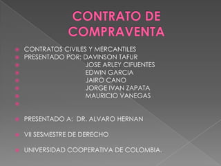 CONTRATO DE COMPRAVENTA CONTRATOS CIVILES Y MERCANTILES PRESENTADO POR: DAVINSON TAFUR                                   JOSE ARLEY CIFUENTES                                   EDWIN GARCIA                                   JAIRO CANO                                   JORGE IVAN ZAPATA                                   MAURICIO VANEGAS PRESENTADO A:  DR. ALVARO HERNAN VII SESMESTRE DE DERECHO UNIVERSIDAD COOPERATIVA DE COLOMBIA. 